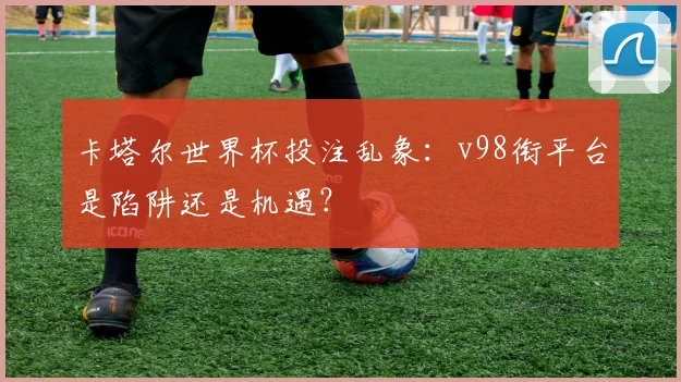 卡塔尔世界杯投注乱象：v98衔平台是陷阱还是机遇？