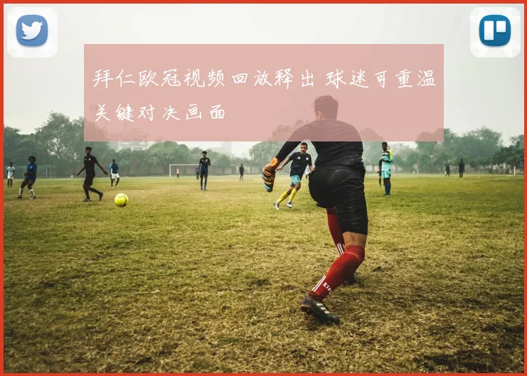 拜仁欧冠视频回放释出 球迷可重温关键对决画面
