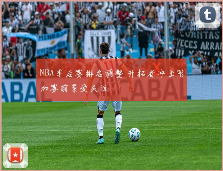 NBA季后赛排名调整 开拓者冲击附加赛前景受关注