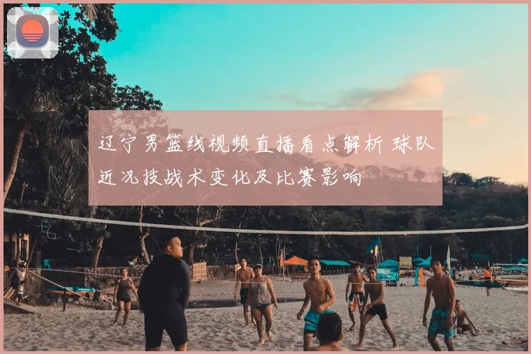 辽宁男篮线视频直播看点解析 球队近况技战术变化及比赛影响