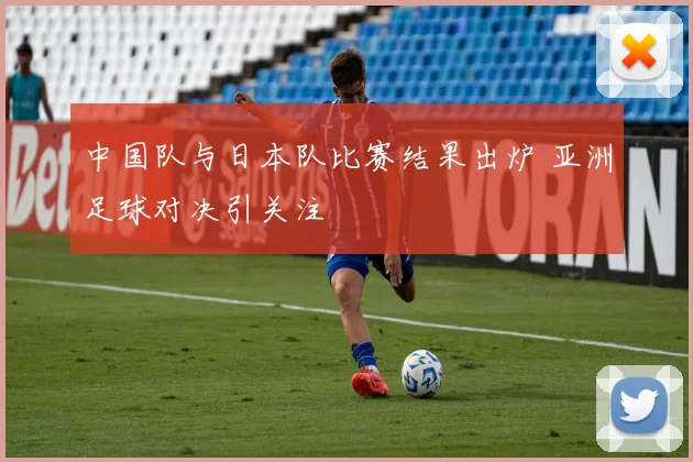 中国队与日本队比赛结果出炉 亚洲足球对决引关注