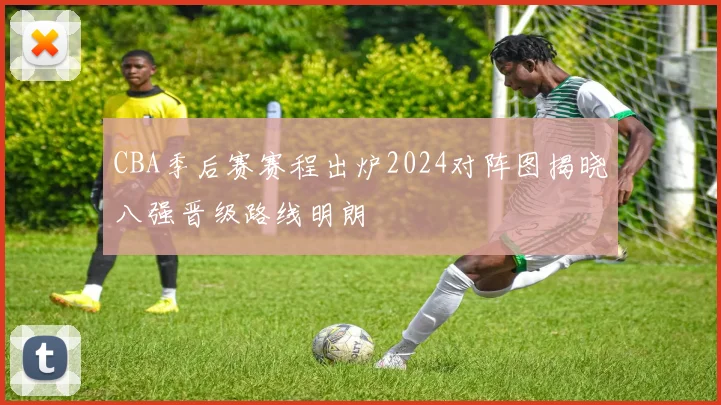 CBA季后赛赛程出炉2024对阵图揭晓八强晋级路线明朗