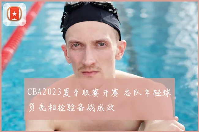 CBA2023夏季联赛开赛 各队年轻球员亮相检验备战成效