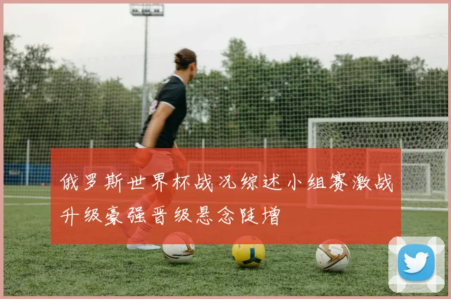 俄罗斯世界杯战况综述小组赛激战升级豪强晋级悬念陡增