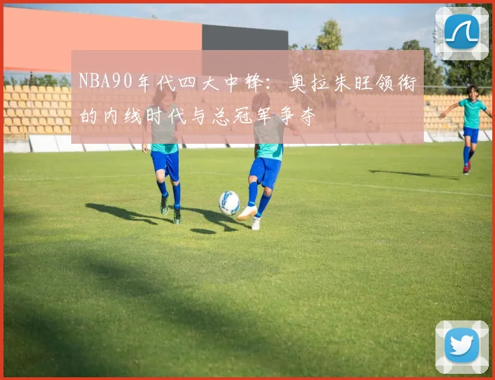 NBA90年代四大中锋：奥拉朱旺领衔的内线时代与总冠军争夺
