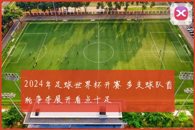 2024年足球世界杯开赛 多支球队首轮争夺展开看点十足
