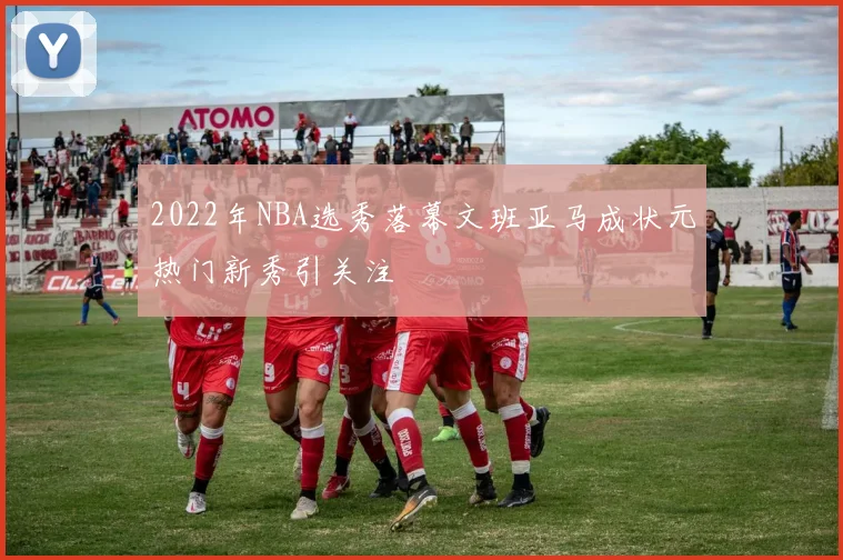 2022年NBA选秀落幕文班亚马成状元热门新秀引关注