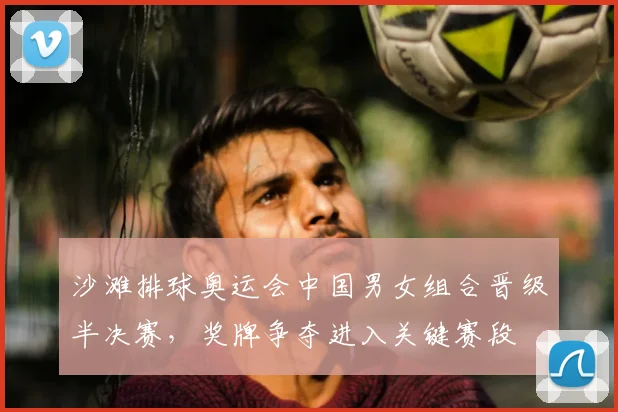 沙滩排球奥运会中国男女组合晋级半决赛，奖牌争夺进入关键赛段