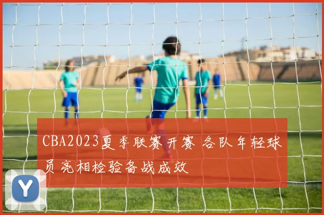 CBA2023夏季联赛开赛 各队年轻球员亮相检验备战成效