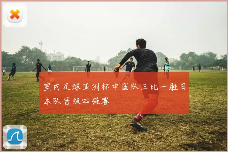 室内足球亚洲杯中国队三比一胜日本队晋级四强赛