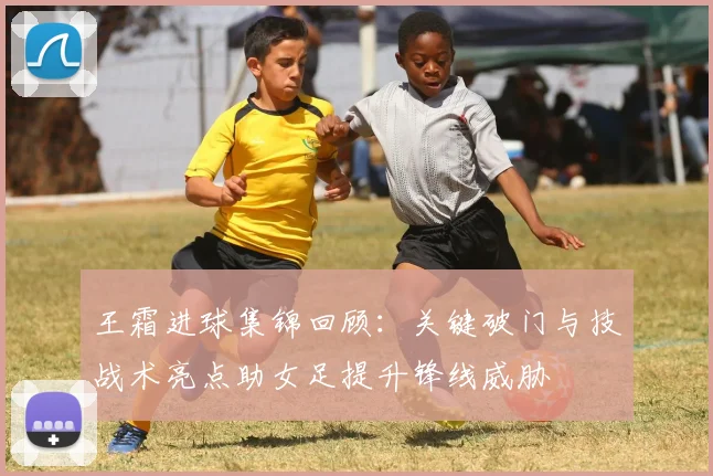 王霜进球集锦回顾：关键破门与技战术亮点助女足提升锋线威胁