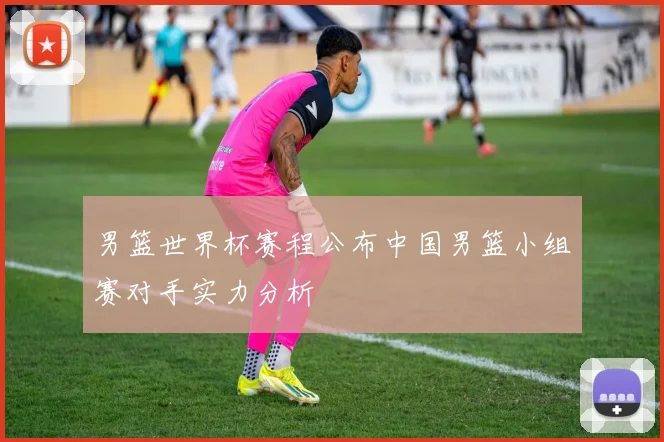 男篮世界杯赛程公布中国男篮小组赛对手实力分析