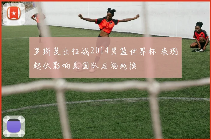 罗斯复出征战2014男篮世界杯 表现起伏影响美国队后场轮换