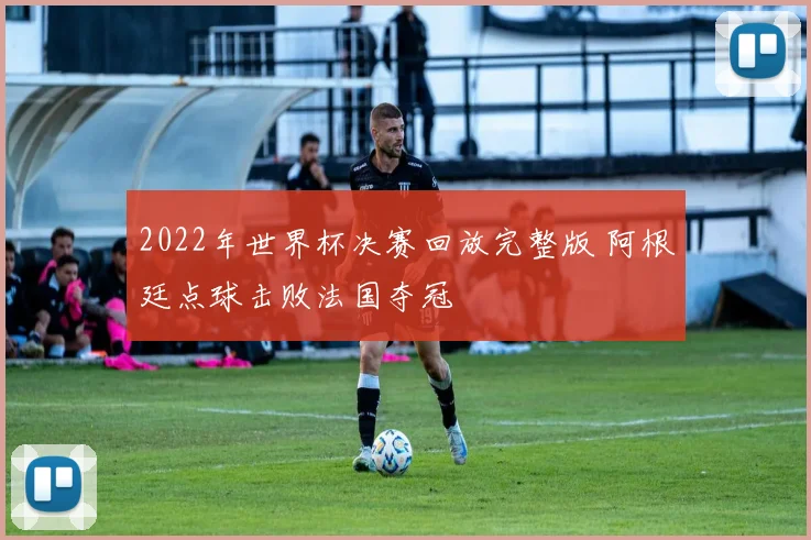2022年世界杯决赛回放完整版 阿根廷点球击败法国夺冠