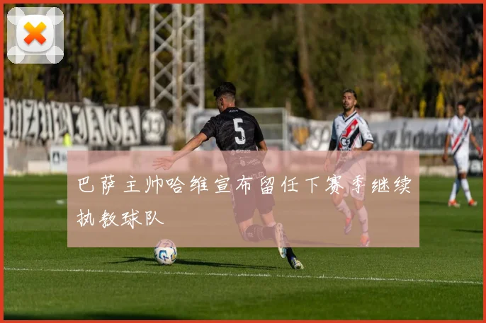 巴萨主帅哈维宣布留任下赛季继续执教球队