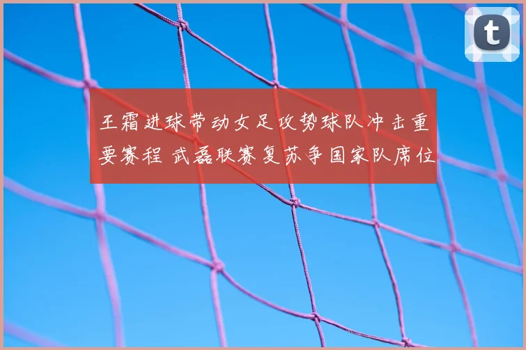 王霜进球带动女足攻势球队冲击重要赛程 武磊联赛复苏争国家队席位