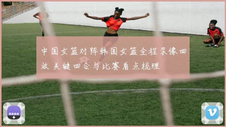 中国女篮对阵韩国女篮全程录像回放 关键回合与比赛看点梳理