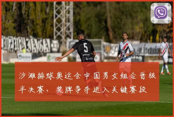 沙滩排球奥运会中国男女组合晋级半决赛，奖牌争夺进入关键赛段