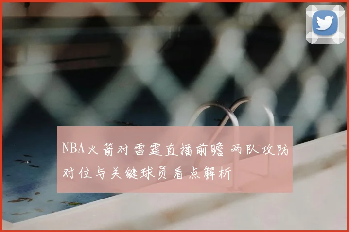 NBA火箭对雷霆直播前瞻 两队攻防对位与关键球员看点解析