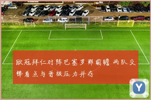 欧冠拜仁对阵巴塞罗那前瞻 两队交锋看点与晋级压力并存