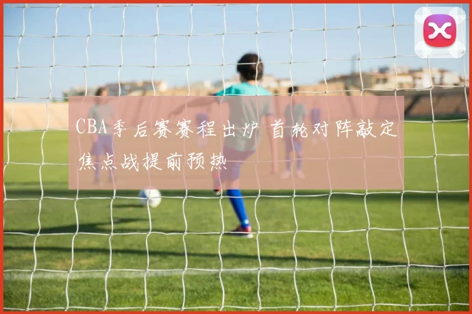 CBA季后赛赛程出炉 首轮对阵敲定焦点战提前预热