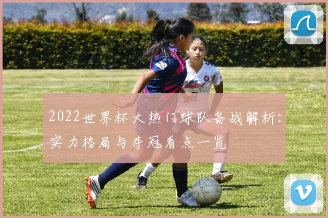 2022世界杯大热门球队备战解析：实力格局与夺冠看点一览