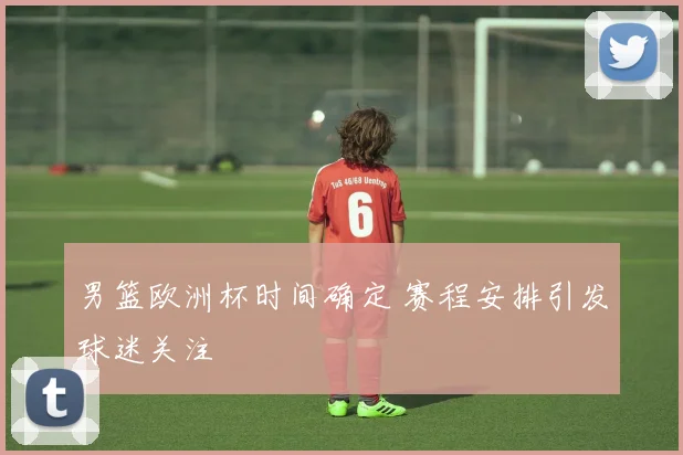 男篮欧洲杯时间确定 赛程安排引发球迷关注