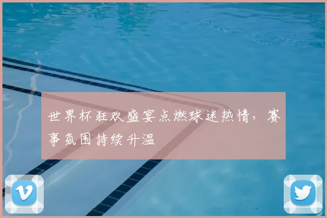 世界杯狂欢盛宴点燃球迷热情,赛事氛围持续升温