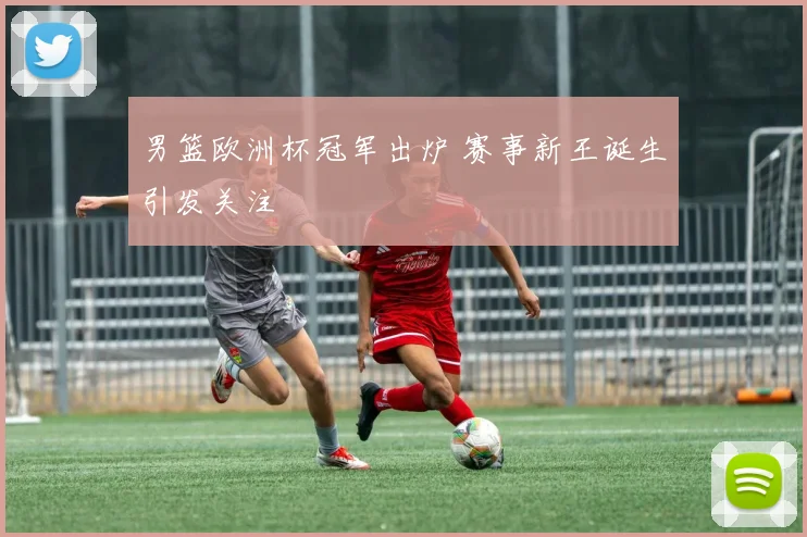 男篮欧洲杯冠军出炉 赛事新王诞生引发关注