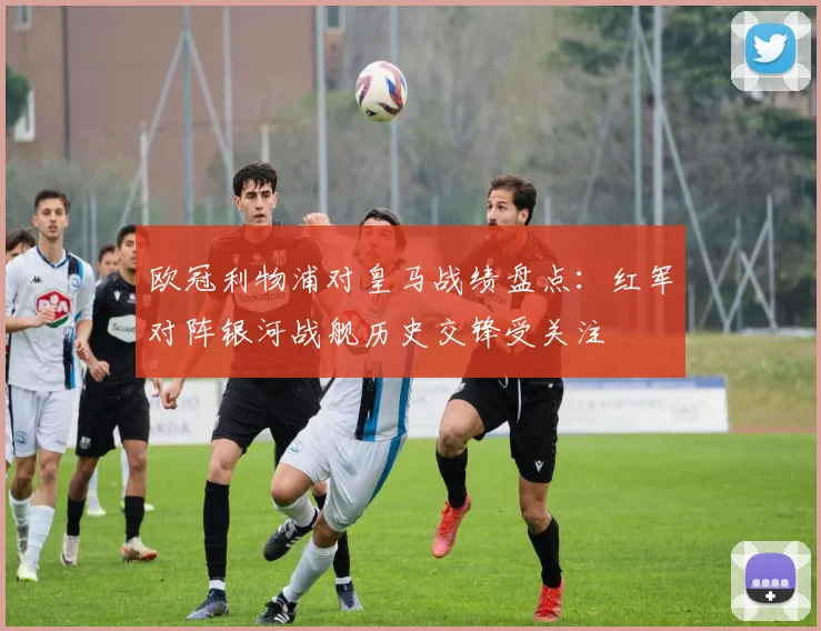 欧冠利物浦对皇马战绩盘点：红军对阵银河战舰历史交锋受关注
