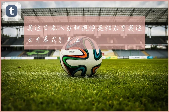 奥运日本八分钟视频亮相东京奥运会开幕式引关注